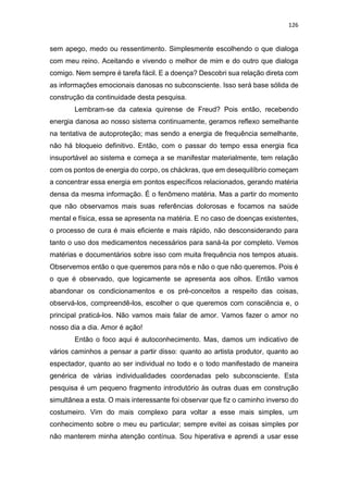 126
sem apego, medo ou ressentimento. Simplesmente escolhendo o que dialoga
com meu reino. Aceitando e vivendo o melhor de mim e do outro que dialoga
comigo. Nem sempre é tarefa fácil. E a doença? Descobri sua relação direta com
as informações emocionais danosas no subconsciente. Isso será base sólida de
construção da continuidade desta pesquisa.
Lembram-se da catexia quirense de Freud? Pois então, recebendo
energia danosa ao nosso sistema continuamente, geramos reflexo semelhante
na tentativa de autoproteção; mas sendo a energia de frequência semelhante,
não há bloqueio definitivo. Então, com o passar do tempo essa energia fica
insuportável ao sistema e começa a se manifestar materialmente, tem relação
com os pontos de energia do corpo, os cháckras, que em desequilíbrio começam
a concentrar essa energia em pontos específicos relacionados, gerando matéria
densa da mesma informação. É o fenômeno matéria. Mas a partir do momento
que não observamos mais suas referências dolorosas e focamos na saúde
mental e física, essa se apresenta na matéria. E no caso de doenças existentes,
o processo de cura é mais eficiente e mais rápido, não desconsiderando para
tanto o uso dos medicamentos necessários para saná-la por completo. Vemos
matérias e documentários sobre isso com muita frequência nos tempos atuais.
Observemos então o que queremos para nós e não o que não queremos. Pois é
o que é observado, que logicamente se apresenta aos olhos. Então vamos
abandonar os condicionamentos e os pré-conceitos a respeito das coisas,
observá-los, compreendê-los, escolher o que queremos com consciência e, o
principal praticá-los. Não vamos mais falar de amor. Vamos fazer o amor no
nosso dia a dia. Amor é ação!
Então o foco aqui é autoconhecimento. Mas, damos um indicativo de
vários caminhos a pensar a partir disso: quanto ao artista produtor, quanto ao
espectador, quanto ao ser individual no todo e o todo manifestado de maneira
genérica de várias individualidades coordenadas pelo subconsciente. Esta
pesquisa é um pequeno fragmento introdutório às outras duas em construção
simultânea a esta. O mais interessante foi observar que fiz o caminho inverso do
costumeiro. Vim do mais complexo para voltar a esse mais simples, um
conhecimento sobre o meu eu particular; sempre evitei as coisas simples por
não manterem minha atenção contínua. Sou hiperativa e aprendi a usar esse
 