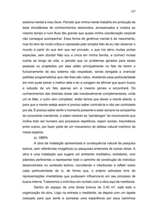 127
sistema mental a meu favor. Percebi que minha mente trabalha em produção de
teias simultâneas de conhecimentos absorvidos, armazenados e criados ao
mesmo tempo e num fluxo tão grande que quase minha coordenação corporal
não consegue acompanhar. Essa forma de gerência mental é de nascimento,
mas foi alvo de muita crítica e repressão pelo simples fato de eu não observar o
mundo a partir do que tem que ser provado, o que me abriu muitas portas
especiais, sem dúvida! Não sou a única em minha família, e conheci muitas
outras ao longo da vida, e percebi que os problemas gerados para essas
pessoas ou projetados por elas estão principalmente no fato de terem o
funcionamento de seu sistema não respeitado, sendo obrigada a vivenciar
padrões programatórios que não lhes são natos. Aceitando essa particularidade
em mim pude extrair o melhor dela e ter a coragem de afirmar que quem busca
a solução de um fato apenas em si mesmo jamais a encontrará. Os
conhecimentos das distintas áreas são inevitavelmente complementares, onde
um te falta, o outro vem completar; então temos que deixar a mente aberta; e
para que a mente esteja assim é preciso saber controlá-la e não ser controlado
por ela. É preciso saber sentir o momento presente e estar sempre na companhia
do consciente mandando, e saber resolver as “pendengas” do inconsciente que
inclina todo ser humano aos processos repetitivos, sejam sociais, traumáticos
entre outros, por fazer parte de um mecanismo de defesa natural instintivo da
nossa espécie.
a) OBRA
A obra de instalação apresentada é consequência natural de pesquisa
teórica, sem referências imagéticas ou pesquisas anteriores de outras obras. A
obra é uma instalação que sugere um ambiente meditativo, entretanto, com
adendos pertinentes a representar todo o caminho de construção do indivíduo
desenvolvidos no conteúdo teórico, convidando o interlocutor a refletir sobre
cada particularidade de si, de forma que, o próprio estivesse livre de
representações imediatistas que pudessem influencia-lo em seu processo de
busca interna. Trataremos o indivíduo em contato com a obra aqui de meditante.
Dentro do espaço de uma tenda branca de 2,40 m², está toda a
organização da obra. Logo na entrada o meditante, se depara com um tapete
colocado para que sente e comesse uma experiência por seus caminhos
 