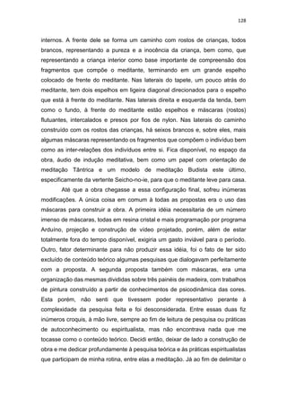 128
internos. A frente dele se forma um caminho com rostos de crianças, todos
brancos, representando a pureza e a inocência da criança, bem como, que
representando a criança interior como base importante de compreensão dos
fragmentos que compõe o meditante, terminando em um grande espelho
colocado de frente do meditante. Nas laterais do tapete, um pouco atrás do
meditante, tem dois espelhos em ligeira diagonal direcionados para o espelho
que está à frente do meditante. Nas laterais direita e esquerda da tenda, bem
como o fundo, à frente do meditante estão espelhos e máscaras (rostos)
flutuantes, intercalados e presos por fios de nylon. Nas laterais do caminho
construído com os rostos das crianças, há seixos brancos e, sobre eles, mais
algumas máscaras representando os fragmentos que compõem o indivíduo bem
como as inter-relações dos indivíduos entre si. Fica disponível, no espaço da
obra, áudio de indução meditativa, bem como um papel com orientação de
meditação Tântrica e um modelo de meditação Budista este último,
especificamente da vertente Seicho-no-ie, para que o meditante leve para casa.
Até que a obra chegasse a essa configuração final, sofreu inúmeras
modificações. A única coisa em comum à todas as propostas era o uso das
máscaras para construir a obra. A primeira idéia necessitaria de um número
imenso de máscaras, todas em resina cristal e mais programação por programa
Arduíno, projeção e construção de vídeo projetado, porém, além de estar
totalmente fora do tempo disponível, exigiria um gasto inviável para o período.
Outro, fator determinante para não produzir essa idéia, foi o fato de ter sido
excluído de conteúdo teórico algumas pesquisas que dialogavam perfeitamente
com a proposta. A segunda proposta também com máscaras, era uma
organização das mesmas divididas sobre três painéis de madeira, com trabalhos
de pintura construído a partir de conhecimentos de psicodinâmica das cores.
Esta porém, não senti que tivessem poder representativo perante à
complexidade da pesquisa feita e foi desconsiderada. Entre essas duas fiz
inúmeros croquis, à mão livre, sempre ao fim de leitura de pesquisa ou práticas
de autoconhecimento ou espiritualista, mas não encontrava nada que me
tocasse como o conteúdo teórico. Decidi então, deixar de lado a construção de
obra e me dedicar profundamente à pesquisa teórica e às práticas espiritualistas
que participam de minha rotina, entre elas a meditação. Já ao fim de delimitar o
 
