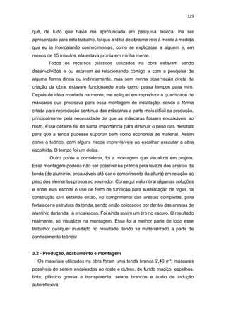 129
quê, de tudo que havia me aprofundado em pesquisa teórica, iria ser
apresentado para este trabalho, foi que a idéia de obra me veio à mente à medida
que eu ia intercalando conhecimentos, como se explicasse a alguém e, em
menos de 15 minutos, ela estava pronta em minha mente.
Todos os recursos plásticos utilizados na obra estavam sendo
desenvolvidos e ou estavam se relacionando comigo e com a pesquisa de
alguma forma direta ou indiretamente, mas sem minha observação direta de
criação da obra, estavam funcionando mais como passa tempos para mim.
Depois de idéia montada na mente, me apliquei em reproduzir a quantidade de
máscaras que precisava para essa montagem de instalação, sendo a fôrma
criada para reprodução contínua das máscaras a parte mais difícil da produção,
principalmente pela necessidade de que as máscaras fossem encaixáveis ao
rosto. Esse detalhe foi de suma importância para diminuir o peso das mesmas
para que a tenda pudesse suportar bem como economia de material. Assim
como o teórico, corri alguns riscos imprevisíveis ao escolher executar a obra
escolhida. O tempo foi um deles.
Outro ponto a considerar, foi a montagem que visualizei em projeto.
Essa montagem poderia não ser possível na prática pela leveza das arestas da
tenda (de alumínio, encaixáveis até dar o comprimento da altura) em relação ao
peso dos elementos presos ao seu redor. Consegui vislumbrar algumas soluções
e entre elas escolhi o uso de ferro de fundição para sustentação de vigas na
construção civil estando então, no comprimento das arestas completas, para
fortalecer a estrutura da tenda, sendo então colocados por dentro das arestas de
alumínio da tenda, já encaixadas. Foi ainda assim um tiro no escuro. O resultado
realmente, só visualizei na montagem. Essa foi a melhor parte de todo esse
trabalho: qualquer inusitado no resultado, tendo se materializado a partir de
conhecimento teórico!
3.2 - Produção, acabamento e montagem
Os materiais utilizados na obra foram uma tenda branca 2,40 m², máscaras
possíveis de serem encaixadas ao rosto e outras, de fundo maciço, espelhos,
tinta, plástico grosso e transparente, seixos brancos e áudio de indução
autoreflexiva.
 