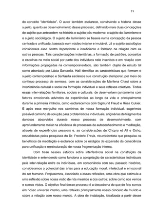 13
do conceito “identidade”. O autor também esclarece, construindo a história desse
sujeito, quanto ao desenvolvimento desse processo, definindo mais duas concepções
de sujeito que antecedem na história o sujeito pós-moderno: o sujeito do Iluminismo e
o sujeito sociológico. O sujeito do iluminismo se baseia numa concepção da pessoa
centrada e unificada, baseada num núcleo interior e imutável. Já o sujeito sociológico
considerava esse centro dependente e insuficiente e formado na relação com as
outras pessoas. Tais caracterizações indenitárias, a formação de padrões, conceitos
e escolhas no meio social por parte dos indivíduos nele inseridos e em relação com
informações propagadas na contemporaneidade, são também objeto de estudo tal
como abordado por Lúcia Santaella. Hall identifica as características que formam o
sujeito contemporâneo e Santaella esclarece sua construção atemporal, por meio do
contínuo processo de semiose, com as considerações de Marilena Chauí sobre a
interferência cultural e social na formação individual e seus reflexos coletivos. Todas
essas inter-relações familiares, sociais e culturais, de desenvolvem juntamente com
fatores emocionais advindos de experiências ao longo da vida e principalmente
durante a primeira infância, como esclarecemos com Sigmund Freud e Rosa Cukier.
E após esse mergulho nos caminhos de nossa formação individual, sugerimos
possível caminho de solução para problemáticas individuais, originárias de fragmentos
danosos absorvidos durante nosso processo de desenvolvimento, com
aprofundamento maior na eficiência de processos de autoconhecimento e meditação,
através de experiências pessoais e, as considerações de Chopra et All e Osho,
respaldadas pelas pesquisas do Dr. Frederic Travis, neurocientista que pesquisa os
benefícios da meditação e esclarece sobre os estágios de expansão da consciência
para unificação e reestruturação de nossa fragmentação interna.
Com base nesses estudos sobre interferência social na construção da
identidade e entendendo como funciona a apropriação de características individuais
pela inter-relação entre os indivíduos, em consonância com seu passado histórico,
consideramos o potencial das artes para a educação moral, intelectual e emocional
do ser humano. Propusemos, associado a essas reflexões, uma obra que estimula a
uma reflexão sobre nossa visão de nós mesmos e dos outros; sobre como nos vemos
e somos vistos. O objetivo final desse processo é a descoberta do que de fato somos
em nosso universo interno, uma reflexão principalmente nosso conceito de mundo e
sobre a relação com nosso mundo. A obra de instalação, idealizada a partir desse
 
