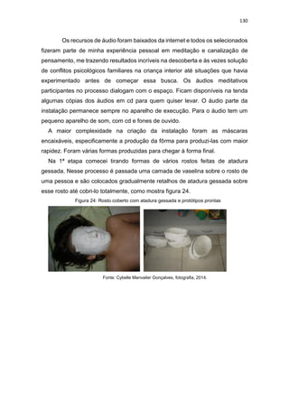 130
Os recursos de áudio foram baixados da internet e todos os selecionados
fizeram parte de minha experiência pessoal em meditação e canalização de
pensamento, me trazendo resultados incríveis na descoberta e às vezes solução
de conflitos psicológicos familiares na criança interior até situações que havia
experimentado antes de começar essa busca. Os áudios meditativos
participantes no processo dialogam com o espaço. Ficam disponíveis na tenda
algumas cópias dos áudios em cd para quem quiser levar. O áudio parte da
instalação permanece sempre no aparelho de execução. Para o áudio tem um
pequeno aparelho de som, com cd e fones de ouvido.
A maior complexidade na criação da instalação foram as máscaras
encaixáveis, especificamente a produção da fôrma para produzi-las com maior
rapidez. Foram várias formas produzidas para chegar à forma final.
Na 1ª etapa comecei tirando formas de vários rostos feitas de atadura
gessada. Nesse processo é passada uma camada de vaselina sobre o rosto de
uma pessoa e são colocados gradualmente retalhos de atadura gessada sobre
esse rosto até cobri-lo totalmente, como mostra figura 24.
Figura 24: Rosto coberto com atadura gessada e protótipos prontas
Fonte: Cybelle Manvailer Gonçalves, fotografia, 2014.
 