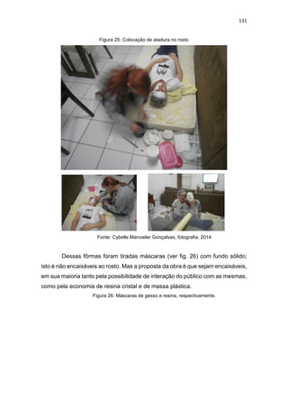 131
Figura 25: Colocação de atadura no rosto
Fonte: Cybelle Manvailer Gonçalves, fotografia, 2014
Dessas fôrmas foram tiradas máscaras (ver fig. 26) com fundo sólido;
isto é não encaixáveis ao rosto. Mas a proposta da obra é que sejam encaixáveis,
em sua maioria tanto pela possibilidade de interação do público com as mesmas,
como pela economia de resina cristal e de massa plástica.
Figura 26: Máscaras de gesso e resina, respectivamente.
 