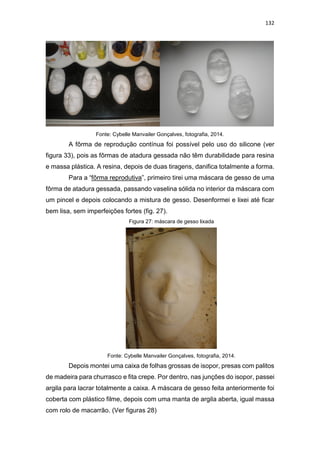 132
Fonte: Cybelle Manvailer Gonçalves, fotografia, 2014.
A fôrma de reprodução contínua foi possível pelo uso do silicone (ver
figura 33), pois as fôrmas de atadura gessada não têm durabilidade para resina
e massa plástica. A resina, depois de duas tiragens, danifica totalmente a forma.
Para a “fôrma reprodutiva”, primeiro tirei uma máscara de gesso de uma
fôrma de atadura gessada, passando vaselina sólida no interior da máscara com
um pincel e depois colocando a mistura de gesso. Desenformei e lixei até ficar
bem lisa, sem imperfeições fortes (fig. 27).
Figura 27: máscara de gesso lixada
Fonte: Cybelle Manvailer Gonçalves, fotografia, 2014.
Depois montei uma caixa de folhas grossas de isopor, presas com palitos
de madeira para churrasco e fita crepe. Por dentro, nas junções do isopor, passei
argila para lacrar totalmente a caixa. A máscara de gesso feita anteriormente foi
coberta com plástico filme, depois com uma manta de argila aberta, igual massa
com rolo de macarrão. (Ver figuras 28)
 