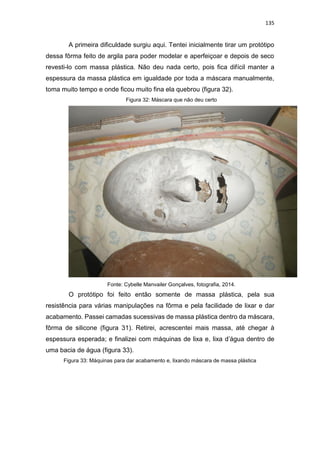 135
A primeira dificuldade surgiu aqui. Tentei inicialmente tirar um protótipo
dessa fôrma feito de argila para poder modelar e aperfeiçoar e depois de seco
revesti-lo com massa plástica. Não deu nada certo, pois fica difícil manter a
espessura da massa plástica em igualdade por toda a máscara manualmente,
toma muito tempo e onde ficou muito fina ela quebrou (figura 32).
Figura 32: Máscara que não deu certo
Fonte: Cybelle Manvailer Gonçalves, fotografia, 2014.
O protótipo foi feito então somente de massa plástica, pela sua
resistência para várias manipulações na fôrma e pela facilidade de lixar e dar
acabamento. Passei camadas sucessivas de massa plástica dentro da máscara,
fôrma de silicone (figura 31). Retirei, acrescentei mais massa, até chegar à
espessura esperada; e finalizei com máquinas de lixa e, lixa d’água dentro de
uma bacia de água (figura 33).
Figura 33: Máquinas para dar acabamento e, lixando máscara de massa plástica
 