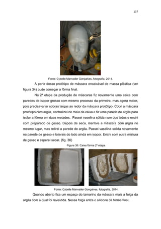 137
Fonte: Cybelle Manvailer Gonçalves, fotografia, 2014.
A partir desse protótipo de máscara encaixável de massa plástica (ver
figura 34) pude começar a fôrma final.
Na 2ª etapa da produção de máscaras fiz novamente uma caixa com
paredes de isopor grosso com mesmo processo da primeira, mas agora maior,
pois precisava ter sobras largas ao redor da máscara protótipo. Cobri a máscara
protótipo com argila, centralizei no meio da caixa e fiz uma parede de argila para
isolar a fôrma em duas metades. Passei vaselina sólida num dos lados e enchi
com preparado de gesso. Depois de seca, mantive a máscara com argila no
mesmo lugar, mas retirei a parede de argila. Passei vaselina sólida novamente
na parede de gesso e laterais do lado ainda em isopor. Enchi com outra mistura
de gesso e esperei secar. (fig. 36)
Figura 36: Caixa fôrma 2º etapa.
Fonte: Cybelle Manvailer Gonçalves, fotografia, 2014.
Quando aberto fica um espaço do tamanho da máscara mais a folga da
argila com a qual foi revestida. Nessa folga entra o silicone da forma final.
 