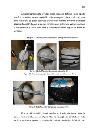 138
A máscara protótipo foi lavada e fixada no queixo da figura (que é a parte
que fica para cima, na abertura do bloco de gesso para colocar o silicone), com
uma vareta feita de quatro palitos de churrasco de madeira revestidas de massa
plástica (figura37). Passei argila nas paredes rente ao formato vazado, coloquei
a máscara com a vareta para cima e centralizei deixando espaço ao redor do
protótipo.
▼Figura 37: Protótipo mascara dentro da fôrma para colocar silicone.
Fonte: Cybelle Manvailer Gonçalves, fotografia, 2014.
Figura 38: Vista de adequação do protótipo e, já com silicone na fôrma.
Fonte: Cybelle Manvailer Gonçalves, fotografia, 2014.
Com pincel comprido passei vaselina no interior da fôrma bloco de
gesso. Fixei a vareta no gesso (figura 38) e fiz marcação de canetinha do lado
de fora para evitar perder o protótipo da posição correta depois do silicone.
 