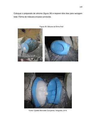 139
Coloquei o preparado de silicone (figura 38) e esperei dois dias para secagem
total. Fôrma de máscara encaixe concluída.
Figura 39: Silicone da fôrma final
Fonte: Cybelle Manvailer Gonçalves, fotografia, 2014.
 