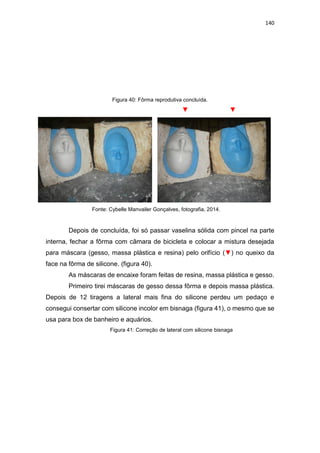 140
Figura 40: Fôrma reprodutiva concluída.
▼ ▼
Fonte: Cybelle Manvailer Gonçalves, fotografia, 2014.
Depois de concluída, foi só passar vaselina sólida com pincel na parte
interna, fechar a fôrma com câmara de bicicleta e colocar a mistura desejada
para máscara (gesso, massa plástica e resina) pelo orifício (▼) no queixo da
face na fôrma de silicone. (figura 40).
As máscaras de encaixe foram feitas de resina, massa plástica e gesso.
Primeiro tirei máscaras de gesso dessa fôrma e depois massa plástica.
Depois de 12 tiragens a lateral mais fina do silicone perdeu um pedaço e
consegui consertar com silicone incolor em bisnaga (figura 41), o mesmo que se
usa para box de banheiro e aquários.
Figura 41: Correção de lateral com silicone bisnaga
 