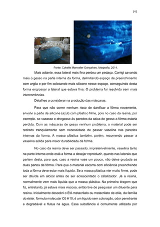 141
Fonte: Cybelle Manvailer Gonçalves, fotografia, 2014.
Mais adiante, essa lateral mais fina perdeu um pedaço. Corrigi cavando
mais o gesso na parte interna da forma, delimitando espaço de preenchimento
com argila e por fim colocando mais silicone nesse espaço, conseguindo desta
forma engrossar a lateral que estava fina. O problema foi resolvido sem mais
intercorrências.
Detalhes a considerar na produção das máscaras:
Para que não correr nenhum risco de danificar a fôrma novamente,
envolvi a parte de silicone (azul) com plástico filme, pois no caso da resina, por
exemplo, se vazasse e chegasse às paredes da caixa de gesso a fôrma estaria
perdida. Com as máscaras de gesso nenhum problema, o material pode ser
retirado tranquilamente sem necessidade de passar vaselina nas paredes
internas da forma. A massa plástica também, porém, recomendo passar a
vaselina sólida para maior durabilidade da fôrma.
No caso da resina deve ser passado, impreterivelmente, vaselina tanto
na parte interna onde está a forma a desejar reproduzir, quanto nas laterais que
partem desta, para que, caso a resina vase um pouco, não deixe grudada as
duas partes da fôrma. Para que o material escorra com eficiência preenchendo
toda a fôrma deve estar mais líquido. Se a massa plástica vier muito firme, pode
ser diluída em álcool antes de ser acrescentado o catalizador. Já a resina,
normalmente vem mais liquida que a massa plástica. Na primeira tiragem que
fiz, entretanto, já estava mais viscosa, então tive de pesquisar um diluente para
resina. Inicialmente descobri o Etil-metacrilato ou metacrilato de etila, da família
do éster, fórmula molecular C6 H10; é um liquido sem coloração, odor penetrante
e degradável e flutua na água. Essa substância é comumente utilizada por
 