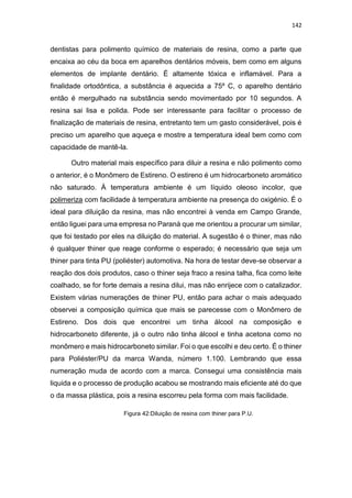 142
dentistas para polimento químico de materiais de resina, como a parte que
encaixa ao céu da boca em aparelhos dentários móveis, bem como em alguns
elementos de implante dentário. É altamente tóxica e inflamável. Para a
finalidade ortodôntica, a substância é aquecida a 75º C, o aparelho dentário
então é mergulhado na substância sendo movimentado por 10 segundos. A
resina sai lisa e polida. Pode ser interessante para facilitar o processo de
finalização de materiais de resina, entretanto tem um gasto considerável, pois é
preciso um aparelho que aqueça e mostre a temperatura ideal bem como com
capacidade de mantê-la.
Outro material mais específico para diluir a resina e não polimento como
o anterior, é o Monômero de Estireno. O estireno é um hidrocarboneto aromático
não saturado. À temperatura ambiente é um líquido oleoso incolor, que
polimeriza com facilidade à temperatura ambiente na presença do oxigénio. É o
ideal para diluição da resina, mas não encontrei à venda em Campo Grande,
então liguei para uma empresa no Paraná que me orientou a procurar um similar,
que foi testado por eles na diluição do material. A sugestão é o thiner, mas não
é qualquer thiner que reage conforme o esperado; é necessário que seja um
thiner para tinta PU (poliéster) automotiva. Na hora de testar deve-se observar a
reação dos dois produtos, caso o thiner seja fraco a resina talha, fica como leite
coalhado, se for forte demais a resina dilui, mas não enrijece com o catalizador.
Existem várias numerações de thiner PU, então para achar o mais adequado
observei a composição química que mais se parecesse com o Monômero de
Estireno. Dos dois que encontrei um tinha álcool na composição e
hidrocarboneto diferente, já o outro não tinha álcool e tinha acetona como no
monômero e mais hidrocarboneto similar. Foi o que escolhi e deu certo. É o thiner
para Poliéster/PU da marca Wanda, número 1.100. Lembrando que essa
numeração muda de acordo com a marca. Consegui uma consistência mais
liquida e o processo de produção acabou se mostrando mais eficiente até do que
o da massa plástica, pois a resina escorreu pela forma com mais facilidade.
Figura 42:Diluição de resina com thiner para P.U.
 