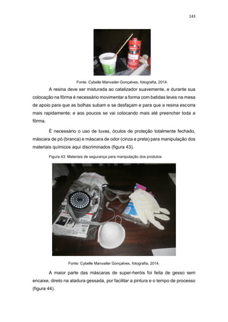143
Fonte: Cybelle Manvailer Gonçalves, fotografia, 2014.
A resina deve ser misturada ao catalizador suavemente, e durante sua
colocação na fôrma é necessário movimentar a forma com batidas leves na mesa
de apoio para que as bolhas subam e se desfaçam e para que a resina escorra
mais rapidamente; e aos poucos se vai colocando mais até preencher toda a
fôrma.
É necessário o uso de luvas, óculos de proteção totalmente fechado,
máscara de pó (branca) e máscara de odor (cinza e preta) para manipulação dos
materiais químicos aqui discriminados (figura 43).
Figura 43: Materiais de segurança para manipulação dos produtos
Fonte: Cybelle Manvailer Gonçalves, fotografia, 2014.
A maior parte das máscaras de super-heróis foi feita de gesso sem
encaixe, direto na atadura gessada, por facilitar a pintura e o tempo de processo
(figura 44).
 