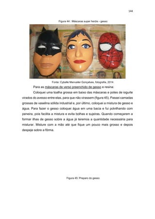 144
Figura 44 : Máscaras super heróis - gesso
Fonte: Cybelle Manvailer Gonçalves, fotografia, 2014.
Para as máscaras de verso preenchido de gesso e resina:
Coloquei uma toalha grossa em baixo das máscaras e potes de iogurte
virados do avesso entre elas, para que não virassem (figura 45). Passei camadas
grossas de vaselina sólida industrial e, por último, coloquei a mistura de gesso e
água. Para fazer o gesso coloquei água em uma bacia e fui polvilhando com
peneira, pois facilita a mistura e evita bolhas e sujeiras. Quando começarem a
formar ilhas de gesso sobre a água já teremos a quantidade necessária para
misturar. Misture com a mão até que fique um pouco mais grosso e depois
despeje sobre a fôrma.
Figura 45: Preparo do gesso
 