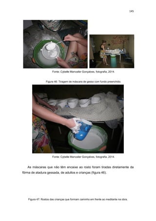 145
Fonte: Cybelle Manvailer Gonçalves, fotografia, 2014.
Figura 46: Tiragem de máscara de gesso com fundo preenchido.
Fonte: Cybelle Manvailer Gonçalves, fotografia, 2014.
As máscaras que não têm encaixe ao rosto foram tiradas diretamente da
fôrma de atadura gessada, de adultos e crianças (figura 46).
Figura 47: Rostos das crianças que formam caminho em frente ao meditante na obra.
 