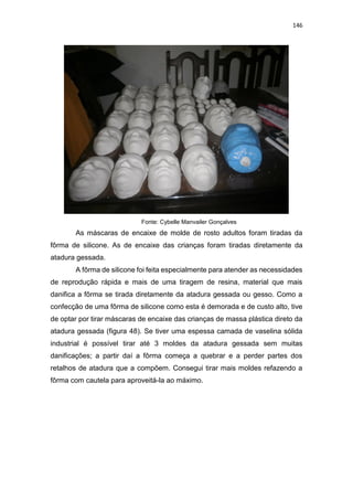 146
Fonte: Cybelle Manvailer Gonçalves
As máscaras de encaixe de molde de rosto adultos foram tiradas da
fôrma de silicone. As de encaixe das crianças foram tiradas diretamente da
atadura gessada.
A fôrma de silicone foi feita especialmente para atender as necessidades
de reprodução rápida e mais de uma tiragem de resina, material que mais
danifica a fôrma se tirada diretamente da atadura gessada ou gesso. Como a
confecção de uma fôrma de silicone como esta é demorada e de custo alto, tive
de optar por tirar máscaras de encaixe das crianças de massa plástica direto da
atadura gessada (figura 48). Se tiver uma espessa camada de vaselina sólida
industrial é possível tirar até 3 moldes da atadura gessada sem muitas
danificações; a partir daí a fôrma começa a quebrar e a perder partes dos
retalhos de atadura que a compõem. Consegui tirar mais moldes refazendo a
fôrma com cautela para aproveitá-la ao máximo.
 
