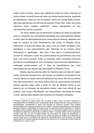 149
opção, como as outras, nasceu sem referências diretas de obras anteriores de
outros artistas, tomando forma com base nos conhecimentos teóricos, associada
às experiências vividas por mim no budismo, tantra com monge Dada e Gnose,
além das experiências com técnicas de escultura. Posso dizer, então, que minha
referência foram imagens eidéticas20, vindas naturalmente de meu
subconsciente durante a pesquisa.
Os únicos objetos que se mantiveram imutáveis em todas as propostas
foram as máscaras, que representam identidades e/ou personalidades tratadas
no texto, além da estamparia/pintura em cores sobre as mesmas, realizadas com
base em estudos do texto Psicodinâmica das Cores, de Modesto Farina,
observando os possíveis efeitos das cores, tanto de caráter fisiológico como
psicológico, e suas potencialidades para influenciar no ser humano certos
sentimentos ou significados. Mas como o foco aqui é o autoconhecimento,
produzir as máscaras a partir dos conhecimentos da psicodinâmica das cores
seria uma contra proposta. Então, as máscaras foram produzidas livremente
permitindo a manifestação do meu consciente e subconscientes naturalmente e
analisadas posteriormente sob à ótica da psicodinâmica das cores
especificamente aqui através das observações de Modesto Farina.
Apenas algumas pinturas sobre as máscaras são com base em super-
heróis. Outras têm pinturas livres, que buscam um equilíbrio visual pelas formas
e cores. Apesar do estudo sobre psicodinâmica das cores, não criei as pinturas
com base nesse estudo, mas deixei a pintura fluir do subconsciente para depois
analisar algumas peças sobre o ponto de vista de Modesto Farina; já que
estamos em um processo de descoberta interna, nada mais cabível do que
analisar o que nasceu naturalmente, sem manipulações controladas de formas
e cores, apenas pelas relações das mesmas com emoções e situações.
20
Palavra originária do grego ‘eidos’ que se refere a idéia. Termo de muita importância e
empregado tanto na filosofia quanto na psicologia. Mais recentemente tem tido supremacia na
fenomenologia, notadamente a partir dos estudos de Edmund Husserl. Essa palavra
fenomenológica foi usada pela primeira vez por Hegel. É uma teoria psicológica de que algumas
pessoas possuem a capacidade de evocar visual e exatamente eventos passados ou imagens
de objetos vistos (imagens eidéticas). Acrescento que no caso desse projeto não tive nenhuma
lembrança ou referência vivida de obra ou idéia de outrem, considero então o termo na presente
questão, pelo fato de que as idéias partem de meu banco de dados de experiências e
conhecimentos armazenados ao longo da vida, então não podem ter origem sem referência ao
mesmo tempo que se manifesta sem acessa-las conscientemente. Esse processo de criação
subconsciente foi escolha pessoal e acredito eu de acordo com os interesses de quem busca se
conhecer em si e não no outro.
 