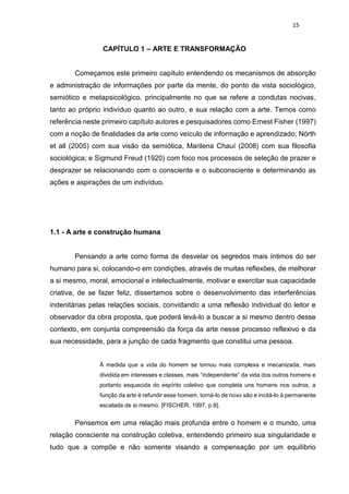 15
CAPÍTULO 1 – ARTE E TRANSFORMAÇÃO
Começamos este primeiro capítulo entendendo os mecanismos de absorção
e administração de informações por parte da mente, do ponto de vista sociológico,
semiótico e metapsicológico, principalmente no que se refere a condutas nocivas,
tanto ao próprio indivíduo quanto ao outro, e sua relação com a arte. Temos como
referência neste primeiro capítulo autores e pesquisadores como Ernest Fisher (1997)
com a noção de finalidades da arte como veículo de informação e aprendizado; Nörth
et all (2005) com sua visão da semiótica, Marilena Chauí (2008) com sua filosofia
sociológica; e Sigmund Freud (1920) com foco nos processos de seleção de prazer e
desprazer se relacionando com o consciente e o subconsciente e determinando as
ações e aspirações de um indivíduo.
1.1 - A arte e construção humana
Pensando a arte como forma de desvelar os segredos mais íntimos do ser
humano para si, colocando-o em condições, através de muitas reflexões, de melhorar
a si mesmo, moral, emocional e intelectualmente, motivar e exercitar sua capacidade
criativa, de se fazer feliz, dissertamos sobre o desenvolvimento das interferências
indenitárias pelas relações sociais, convidando a uma reflexão individual do leitor e
observador da obra proposta, que poderá levá-lo a buscar a si mesmo dentro desse
contexto, em conjunta compreensão da força da arte nesse processo reflexivo e da
sua necessidade, para a junção de cada fragmento que constitui uma pessoa.
À medida que a vida do homem se tornou mais complexa e mecanizada, mais
dividida em interesses e classes, mais “independente” da vida dos outros homens e
portanto esquecida do espírito coletivo que completa uns homens nos outros, a
função da arte é refundir esse homem, torná-lo de novo são e incitá-lo à permanente
escalada de si mesmo. [FISCHER, 1997, p.8].
Pensemos em uma relação mais profunda entre o homem e o mundo, uma
relação consciente na construção coletiva, entendendo primeiro sua singularidade e
tudo que a compõe e não somente visando a compensação por um equilíbrio
 