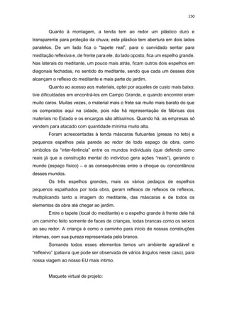150
Quanto à montagem, a tenda tem ao redor um plástico duro e
transparente para proteção da chuva; este plástico tem abertura em dois lados
paralelos. De um lado fica o “tapete real”, para o convidado sentar para
meditação reflexiva e, de frente para ele, do lado oposto, fica um espelho grande.
Nas laterais do meditante, um pouco mais atrás, ficam outros dois espelhos em
diagonais fechadas, no sentido do meditante, sendo que cada um desses dois
alcançam o reflexo do meditante e mais parte do jardim.
Quanto ao acesso aos materiais, optei por aqueles de custo mais baixo;
tive dificuldades em encontrá-los em Campo Grande, e quando encontrei eram
muito caros. Muitas vezes, o material mais o frete sai muito mais barato do que
os comprados aqui na cidade, pois não há representação de fábricas dos
materiais no Estado e os encargos são altíssimos. Quando há, as empresas só
vendem para atacado com quantidade mínima muito alta.
Foram acrescentadas à tenda máscaras flutuantes (presas no teto) e
pequenos espelhos pela parede ao redor de todo espaço da obra, como
símbolos da “inter-ferência” entre os mundos individuais (que defendo como
reais já que a construção mental do indivíduo gera ações “reais”), gerando o
mundo (espaço físico) – e as consequências entre o choque ou concordância
desses mundos.
Os três espelhos grandes, mais os vários pedaços de espelhos
pequenos espalhados por toda obra, geram reflexos de reflexos de reflexos,
multiplicando tanto a imagem do meditante, das máscaras e de todos os
elementos da obra até chegar ao jardim.
Entre o tapete (local do meditante) e o espelho grande à frente dele há
um caminho feito somente de faces de crianças, todas brancas como os seixos
ao seu redor. A criança é como o caminho para início de nossas construções
internas, com sua pureza representada pelo branco.
Somando todos esses elementos temos um ambiente agradável e
“reflexivo” (palavra que pode ser observada de vários ângulos neste caso), para
nossa viagem ao nosso EU mais íntimo.
Maquete virtual de projeto:
 