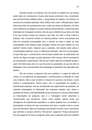 153
Quando escolhi os materiais não me prendi ao detalhe de sua dureza
poder estar em contraponto à busca pela leveza emocional, mas, novamente,
aos conhecimentos budistas sobre a necessidade da matéria e do dinheiro no
caminho de evolução espiritual. Osho (2002), bem como, o Monge Dada, falam
sobre esse fato nos esclarecendo que a visão que temos do Budismo, da Índia
como referência da religião ou outras vertentes dessa filosofia, é distorcida pelos
interesses de divulgação turísticos. Ele diz que a referência que temos da Índia
é de seus tempos áureos de riqueza e que hoje, em meio a tanta miséria e
pobreza, não é possível manter as mesmas práticas. Como uma pessoa que
está em constante preocupação com a comida na mesa e todas as suas
necessidades mais básicas pode conseguir mente livre para meditar em seu
espírito? Sendo assim, observei que a proposta, não deveria estar presa a
considerações externas, como o material por exemplo, mais sim na mensagem.
O autor fala que o conhecimento real de base budista tem se distanciado até
mesmo de alguns monges e guias espirituais. Sem riqueza não há contraponto
de comparação e aprendizado. Ele diz que melhor sabe da humildade aquele a
quem não falta nada, pois é ai que ela pode se apresentar, já que ela está no
desapego e que, para perceber esse desapego é necessário que haja algo para
testá-lo.
Ele nos conduz a observar tudo com gratidão e o papel de todas as
coisas; e a se distanciar de estereotipar o conhecimento e a filosofia em mais
uma máscara. Não é para construir a máscara da pureza e da leveza; é para
senti-la e compreendê-la. Sendo assim, não vi necessidade de escolher o
material pela proposta, mas de compreender seu papel dentro da proposta. Os
materiais empregados na fabricação das máscaras atentem aqui, antes a,
questões de tempo e reprodutibilidade do que a leveza ou a dureza relacionadas
as observações de pesquisa, pois é a mensagem sendo absorvida e
compreendida que transforma. Assim como existem pedras duras que
carregamos de experiências passadas e a serem jogadas fora, há também o
aprendizado no tempo em que convivemos com elas; e aceitar a dor é a única
forma de eliminá-la. Não uma aceitação acomodada e imóvel, mas o reconhecer
que sentimos e porque sentimos. Pensamos? Julgamos? Porque pensamos?
Por que julgamos? É achar a pergunta certa, para a resposta certa sem interferir
 