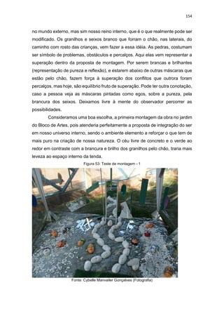 154
no mundo externo, mas sim nosso reino interno, que é o que realmente pode ser
modificado. Os granilhos e seixos branco que forram o chão, nas laterais, do
caminho com rosto das crianças, vem fazer a essa idéia. As pedras, costumam
ser símbolo de problemas, obstáculos e percalços. Aqui elas vem representar a
superação dentro da proposta de montagem. Por serem brancas e brilhantes
(representação de pureza e reflexão), e estarem abaixo de outras máscaras que
estão pelo chão, fazem força à superação dos conflitos que outrora foram
percalços, mas hoje, são equilíbrio fruto de superação. Pode ter outra conotação,
caso a pessoa veja as máscaras pintadas como egos, sobre a pureza, pela
brancura dos seixos. Deixamos livre à mente do observador percorrer as
possibilidades.
Consideramos uma boa escolha, a primeira montagem da obra no jardim
do Bloco de Artes, pois atenderia perfeitamente a proposta de integração do ser
em nosso universo interno, sendo o ambiente elemento a reforçar o que tem de
mais puro na criação de nossa natureza. O céu livre de concreto e o verde ao
redor em contraste com a brancura e brilho dos granilhos pelo chão, traria mais
leveza ao espaço interno da tenda.
Figura 53: Teste de montagem - 1
Fonte: Cybelle Manvailer Gonçalves (Fotografia)
 