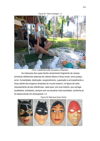155
Figura 54: Teste montagem - 2
Fonte: Cybelle Manvailer Gonçalves (Fotografia)
As máscaras dos super-heróis rememoram fragmento de nossas
primeiras referências externas de valores éticos e força moral, como justiça,
amor, honestidade, dedicação, cooperativismo, superação e principalmente a
força diante dos enganos atraentes do mundo externo, na figura de cada
representante de tais referências, cada qual, com sua história, que carrega
dualidades, entretanto, sempre com as escolhas mais acertadas, conforme já
foi desenvolvido em Subcapítulo 1.3.
Figura 55: Máscaras Super Heróis
 