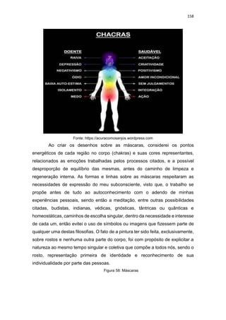 158
Fonte: https://acuracomosanjos.wordpress.com
Ao criar os desenhos sobre as máscaras, considerei os pontos
energéticos de cada região no corpo (chakras) e suas cores representantes,
relacionados as emoções trabalhadas pelos processos citados, e a possível
desproporção de equilíbrio das mesmas, antes do caminho de limpeza e
regeneração interna. As formas e linhas sobre as máscaras respeitaram as
necessidades de expressão do meu subconsciente, visto que, o trabalho se
propõe antes de tudo ao autoconhecimento com o adendo de minhas
experiências pessoais, sendo então a meditação, entre outras possibilidades
citadas, budistas, indianas, védicas, gnósticas, tântricas ou quânticas e
homeostáticas, caminhos de escolha singular, dentro da necessidade e interesse
de cada um, então evitei o uso de símbolos ou imagens que fizessem parte de
qualquer uma destas filosofias. O fato de a pintura ter sido feita, exclusivamente,
sobre rostos e nenhuma outra parte do corpo, foi com propósito de explicitar a
natureza ao mesmo tempo singular e coletiva que compõe a todos nós, sendo o
rosto, representação primeira de identidade e reconhecimento de sua
individualidade por parte das pessoas.
Figura 58: Máscaras
 
