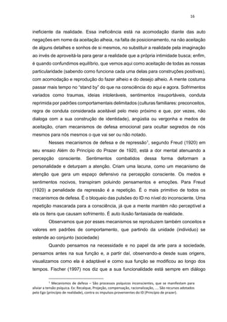 16
ineficiente da realidade. Essa ineficiência está na acomodação diante das auto
negações em nome da aceitação alheia, na falta de posicionamento, na não aceitação
de alguns detalhes e sonhos de si mesmos, no substituir a realidade pela imaginação
ao invés de aproveitá-la para gerar a realidade que a própria intimidade busca; enfim,
é quando confundimos equilíbrio, que vemos aqui como aceitação de todas as nossas
particularidade (sabendo como funciona cada uma delas para construções positivas),
com acomodação e reprodução do fazer alheio e do desejo alheio. A mente costuma
passar mais tempo no “stand by” do que na consciência do aqui e agora. Sofrimentos
variados como traumas, ideias intoleráveis, sentimentos insuportáveis, conduta
reprimida por padrões comportamentais delimitados (culturas familiares: preconceitos,
regra de conduta considerada aceitável pelo meio próximo e que, por vezes, não
dialoga com a sua construção de identidade), angústia ou vergonha e medos de
aceitação, criam mecanismos de defesa emocional para ocultar segredos de nós
mesmos para nós mesmos o que vai ser ou não notado.
Nesses mecanismos de defesa e de repressão1, segundo Freud (1920) em
seu ensaio Além do Princípio do Prazer de 1920, está a dor mental atenuando a
percepção consciente. Sentimentos combatidos dessa forma deformam a
personalidade e deturpam a atenção. Criam uma lacuna, como um mecanismo de
atenção que gera um espaço defensivo na percepção consciente. Os medos e
sentimentos nocivos, transpiram poluindo pensamentos e emoções. Para Freud
(1920) a penalidade da repressão é a repetição. É o mais primitivo de todos os
mecanismos de defesa. É o bloqueio das pulsões do ID no nível do inconsciente. Uma
repetição mascarada para a consciência, já que a mente mantém não perceptível a
ela os itens que causam sofrimento. É auto ilusão fantasiada de realidade.
Observamos que por esses mecanismos se reproduzem também conceitos e
valores em padrões de comportamento, que partindo da unidade (individuo) se
estende ao conjunto (sociedade)
Quando pensamos na necessidade e no papel da arte para a sociedade,
pensamos antes na sua função e, a partir daí, observando-a desde suas origens,
visualizamos como ela é adaptável e como sua função se modificou ao longo dos
tempos. Fischer (1997) nos diz que a sua funcionalidade está sempre em diálogo
1
Mecanismos de defesa – São processos psíquicos inconscientes, que se manifestam para
aliviar a tensão psíquica. Ex: Recalque, Projeção, compensação, racionalização, .... São recursos adotados
pelo Ego (princípio de realidade), contra os impulsos provenientes do ID (Princípio de prazer).
 