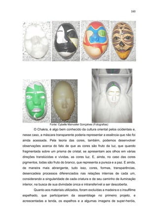 160
Fonte: Cybelle Manvailer Gonçalves (Fotografias)
O Chakra, é algo bem conhecido da cultura oriental pelos ocidentais e,
nesse caso, a máscara transparente poderia representar a essência que não foi
ainda acessada. Pela teoria das cores, também, podemos desenvolver
observações acerca do fato de que as cores são fruto da luz, que quando
fragmentada sobre um prisma de cristal, se apresentam aos olhos em várias
direções translúcidas e vívidas, as cores luz. E, ainda, no caso das cores
pigmentos, todas são fruto do branco, que representa a pureza e a paz. E ainda,
de maneira mais abrangente, tudo isso, cores, formas, transparências,
desencadeia processos diferenciados nas relações internas de cada um,
considerando a singularidade de cada criatura e de seu caminho de iluminação
interior, na busca de sua divindade única e intransferível a ser descoberta.
Quanto aos materiais utilizados, foram excluídas a madeira e o insulfilme
espelhado, que participariam da assamblage no primeiro projeto, e
acrescentadas a tenda, os espelhos e a algumas imagens de super-heróis,
 