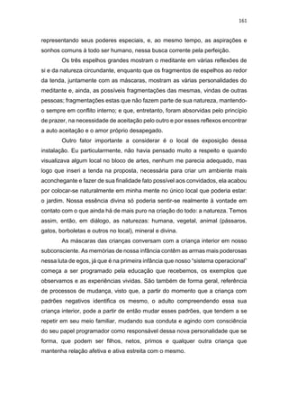 161
representando seus poderes especiais, e, ao mesmo tempo, as aspirações e
sonhos comuns à todo ser humano, nessa busca corrente pela perfeição.
Os três espelhos grandes mostram o meditante em várias reflexões de
si e da natureza circundante, enquanto que os fragmentos de espelhos ao redor
da tenda, juntamente com as máscaras, mostram as várias personalidades do
meditante e, ainda, as possíveis fragmentações das mesmas, vindas de outras
pessoas; fragmentações estas que não fazem parte de sua natureza, mantendo-
o sempre em conflito interno; e que, entretanto, foram absorvidas pelo princípio
de prazer, na necessidade de aceitação pelo outro e por esses reflexos encontrar
a auto aceitação e o amor próprio desapegado.
Outro fator importante a considerar é o local de exposição dessa
instalação. Eu particularmente, não havia pensado muito a respeito e quando
visualizava algum local no bloco de artes, nenhum me parecia adequado, mas
logo que inseri a tenda na proposta, necessária para criar um ambiente mais
aconchegante e fazer de sua finalidade fato possível aos convidados, ela acabou
por colocar-se naturalmente em minha mente no único local que poderia estar:
o jardim. Nossa essência divina só poderia sentir-se realmente à vontade em
contato com o que ainda há de mais puro na criação do todo: a natureza. Temos
assim, então, em diálogo, as naturezas: humana, vegetal, animal (pássaros,
gatos, borboletas e outros no local), mineral e divina.
As máscaras das crianças conversam com a criança interior em nosso
subconsciente. As memórias de nossa infância contêm as armas mais poderosas
nessa luta de egos, já que é na primeira infância que nosso “sistema operacional”
começa a ser programado pela educação que recebemos, os exemplos que
observamos e as experiências vividas. São também de forma geral, referência
de processos de mudança, visto que, a partir do momento que a criança com
padrões negativos identifica os mesmo, o adulto compreendendo essa sua
criança interior, pode a partir de então mudar esses padrões, que tendem a se
repetir em seu meio familiar, mudando sua conduta e agindo com consciência
do seu papel programador como responsável dessa nova personalidade que se
forma, que podem ser filhos, netos, primos e qualquer outra criança que
mantenha relação afetiva e ativa estreita com o mesmo.
 