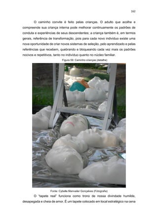 162
O caminho convite é feito pelas crianças. O adulto que acolhe e
compreende sua criança interna pode melhorar continuamente os padrões de
conduta e experiências de seus descendentes; a criança também é, em termos
gerais, referência de transformação, pois para cada novo indivíduo existe uma
nova oportunidade de criar novos sistemas de seleção, pelo aprendizado e pelas
referências que recebem, quebrando e bloqueando cada vez mais os padrões
nocivos e repetitivos, tanto no indivíduo quanto no núcleo familiar.
Figura 59: Caminho crianças (detalhe)
Fonte: Cybelle Manvailer Gonçalves (Fotografia)
O “tapete real” funciona como trono de nossa divindade humilde,
desapegada e cheia de amor. É um tapete colocado em local estratégico na cena
 