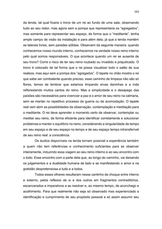 163
da tenda, tal qual ficaria o trono de um rei ao fundo de uma sala, observando
tudo ao seu redor, mas agora sem a pompa que representaria os “agregados”,
mas somente para representar seu espaço, de forma que o “meditante”, tenha
amplo campo de visão da instalação e para além dela, já que a tenda mantém
as laterais livres, sem paredes sólidas. Observem da seguinte maneira: quando
conhecemos nosso mundo interno, conhecemos na verdade nosso reino interno
pelo qual somos responsáveis. O que acontece quando um rei se ausenta de
seu trono? Corre o risco de ter seu reino roubado ou invadido e prejudicado. O
trono é colocado de tal forma que o rei possa visualizar todo o salão de sua
realeza, mas aqui sem a pompa dos “agregados”. O tapete no chão mostra o rei
que sabe ser combatente quando preciso, esse caminho de limpeza não são só
flores, temos de lembrar que estamos limpando ervas daninhas e a inda
reflorestando muitos cantos do reino. Mas a simplicidade e o desapego das
paixões são necessários para vivenciar a paz e o amor de seu reino na calmaria,
sem se manter no repetitivo processo de guerra ou de acomodação. O tapete
real vem abrir as possibilidades da observação, contemplação e meditação para
o meditante. O rei deve aprender o momento certo de observar, contemplar ou
meditar seu reino, de forma eficiente para identificar corretamente e solucionar
problemas e manter o equilíbrio no reino, considerando a singularidade de tempo
em seu espaço e de seu espaço no tempo e de seu espaço tempo intransferível
de seu reino real: a consciência.
Os áudios disponíveis na tenda tornam possível a experiência também
a quem não tem referências e conhecimento suficientes para se observar
inteiramente, induzindo essa viagem ao seu reino interno e ao seu encontro com
o todo. Esse encontro com a parte dela que, ao longo do caminho, vai deixando
os julgamentos e a dualidade humana de lado e se manifestando o amor e na
gratidão despretensiosa a tudo e a todos.
Todos esses olhares resultaram nesse cantinho de choque entre interno
e externo, pelos reflexos de si e dos outros em fragmentos contraditórios,
escancarados e imperativos a se resolver e, ao mesmo tempo, de aconchego e
acolhimento. Para que realmente não seja só observado mas experienciado a
identificação e cumprimento de seu propósito pessoal a só assim assumir seu
 