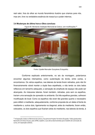 164
real valor, fora do olhar ao mundo fenomênico ilusório que criamos para nós,
mas sim, livre na verdadeira essência de nossa luz e poder internos.
3.4 Mudanças de última hora e Obra conclusa
Figura 60: Montando instalação Memorial da Cultura, com modificações.22
Fonte: Cybelle Manvailer Gonçalves (Fotografia)
Conforme explicado anteriormente, no ato da montagem, poderíamos
encontrar algumas intempéries, como sustentação da tenda, entre outras, e
encontramos. Os vários espelhos, nas laterais da tenda foram retirados, pois não foi
financeiramente viável manter a dupla face espelhada, e não tendo os dois lados
reflexivos em tamanho adequado, a sensação de amplitude de espaço não pode ser
alcançada. As máscaras laterais, foram também, retiradas, pois sem os espelhos,
trariam uma sensação de opressão no ambiente. Os três espelhos grandes, sofreram
modificação de local. Como os espelhos não eram tão grandes quanto o necessário
para refletir o meditante, adequadamente, conforme proposta de um deles à frente do
meditante e, outros dois, ligeiramente na diagonal, atrás do meditante, foram então,
colocados, os dois espelhos que ficariam atrás do meditante, nas laterais da tenda, à
22
A Exposição citada no Memorial da Cultura, faz parte do Projeto Território Ocupado. Todos graduandos
Bacharéis em Artes Visuais, pela UFMS, expõem, suas obras desenvolvidas para trabalho de conclusão do
curso, em exposição coletiva.
 