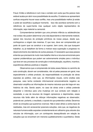 166
Freud. Então a referência é ruim mas o contato com outra que lhe parece mais
estável acaba por abrir nova possibilidade de escolha. O sistema se apresentará
confuso enquanto houver esse conflito, mas uma possibilidade melhor já existe
e pode ser escolhida a qualquer momento. Isso não acontece somente com a
referência de super-heróis mas qualquer outro objeto representativo de
informação, seja material ou sensorial.
Compreendemos também que uma primeira infância ou adolescências
mal vividas não podem determinar uma vida dependente e internamente instável,
apesar dos recursos de proteção primitivos da nossa psique, desde que,
conheçamos a origem das mesmas. E que isso, deve ser compreendido por
parte de quem quer se construir e se superar, bem como, dos que busquem
trabalhar, ou já trabalhem de forma a motivar essa superação e progresso no
desenvolvimento dos talentos de outras pessoas. É necessário que essa pessoa
entenda que precisará de muito mais batalha interna e recursos emocionais para
superar problemáticas que podem ser extremamente simples para o indivíduo
que teve em seu processo de construção e individualização, equilíbrio, incentivo,
experiências afetivas positivas e respeito.
Observamos que a compreensão de todos esses fatores no caminho de
auto construção, devem ser considerados, não só pelas pessoas em geral, mas
especialmente o artista produtor, da responsabilidade na produção de obras
expostas ao público, visto que, as informações visuais, como analisa esta
pesquisa, caso tenha conteúdo informacional emocionalmente negativo ao
observador amplifica as informações de mesma natureza que ele traga em seu
histórico de vida. Sendo assim, no caso de obras onde o artista pretende
despertar o indivíduo para uma mudança em sua conduta com relação à
sociedade, e usa de recursos de imagem opressivos e deprimentes, esses
recursos não farão além de reforçar informações negativas ao observador,
podendo ser, portanto, o resultado, o oposto do que pretendia o artista. Devemos
dividir as emoções que queremos vivenciar. Não é estar alheio a certos tipos de
realidades, mas sim acrescentar possíveis soluções, visto que, as negativas da
natureza humana estão expostas constantemente em altíssimo grau através dos
veículos de informação, com um contraponto desequilibrado em relação às
soluções que se encontram em menores qualitativamente e quantitativa. Desta
 