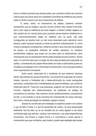 167
forma, o artista é primeiro que precisa antes, ser o primeiro a trilhar seu caminho
interno para que possa atuar em sociedade consciente da influência que exerce
sobre a mente humana com seus mecanismos de defesa.
E ainda, sobre, os mecanismos de defesa, podemos também
acrescentar, que as imagens, que por ventura, tenham sido criadas livremente,
isto é, sem cópia ou referência de outra imagem, e tenham caráter negativo ou
não, podem ser um recurso para que o produtor possa observar detalhes de si,
que subconscientemente esteja ali, detalhes com os quais, não está
conseguindo se resolver bem ou não havia observado para valorizá-lo como
deveria, assim trazendo levando a mente ao caminho autoconsciente. E, como
mostra a pesquisa considerando o sistema mental e seus recursos de proteção
da psique, as produções artísticas de caráter opressivo, ou qualquer
característica negativa, que possa ser um dano para os observadores, seria
interessante que se mantivessem dentro desta proposta de auto construir. Sendo
esse, um caminho para que a criação de obra seja pensada para exposição ao
público, considerando seu papel influenciador da razão e estimulante quanto às
emoções que dialogam com a informação do observador, com uma ação artística
mais responsável e consciente.
Outro ponto, observado foi a amplitude do que podemos alcançar
dentro das práticas de autoconhecimento, nos levando da superação de nossos
medos, traumas e limitações até o desenvolvimento de novas percepções
sensoriais, conhecidas como manifestações de paranormalidade, que conforme
observado pelo Dr. Travis em suas pesquisas, sugerem ser naturais de todo ser
humano, dependo seu desenvolvimento, da amplitude, do estágio de
consciência do indivíduo. Nos trazendo novos questionamentos e perspectivas
do Ser, e nos levando a novos caminhos de compreensão de nossa natureza,
bem como, nossa percepção de realidade, espaço e tempo.
Quanto ao convite-obra-de-instalação os espelhos podem nos mostrar
o que de fato é nosso e o que foi apropriado de outrem, se essa apropriação
realmente nos faz feliz, ou se na verdade faz um outro alguém e nos deixa
confortável pelo ego teimoso, vaidoso mas mentiroso, que pelas dependências
emocionais, nos tomam a origem divina e a consciência e ainda oprime o
inconsciente que quer se libertar, para manter o poder pela repetição das ilusões
 