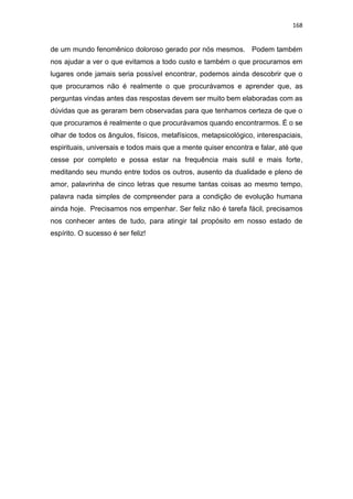168
de um mundo fenomênico doloroso gerado por nós mesmos. Podem também
nos ajudar a ver o que evitamos a todo custo e também o que procuramos em
lugares onde jamais seria possível encontrar, podemos ainda descobrir que o
que procuramos não é realmente o que procurávamos e aprender que, as
perguntas vindas antes das respostas devem ser muito bem elaboradas com as
dúvidas que as geraram bem observadas para que tenhamos certeza de que o
que procuramos é realmente o que procurávamos quando encontrarmos. É o se
olhar de todos os ângulos, físicos, metafísicos, metapsicológico, interespaciais,
espirituais, universais e todos mais que a mente quiser encontra e falar, até que
cesse por completo e possa estar na frequência mais sutil e mais forte,
meditando seu mundo entre todos os outros, ausento da dualidade e pleno de
amor, palavrinha de cinco letras que resume tantas coisas ao mesmo tempo,
palavra nada simples de compreender para a condição de evolução humana
ainda hoje. Precisamos nos empenhar. Ser feliz não é tarefa fácil, precisamos
nos conhecer antes de tudo, para atingir tal propósito em nosso estado de
espírito. O sucesso é ser feliz!
 