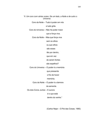 169
“II. Um coro com várias vozes. De um lado, a Noite e de outro o
Universo.
Coro da Noite – Tudo é poder em nós
e tudo grita.
Coro do Universo – Não há poder maior
que a força viva.
Coro da Noite – Mas que força viva
sem os olhos
ou que olhos
são esses
tão por dentro,
que em vez
de serem fontes
são espelhos?
Coro do Universo – O poder é a memória
que pressente
o frio de haver
memória.
Coro da Noite – O poder é a demora
da semente.
Os dois Coros Juntos – E aurora
é o que está
dentro do ventre.”
(Carlos Nejar – O Pai das Coisas. 1985)
 