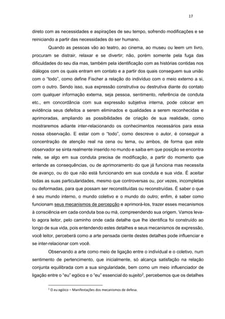 17
direto com as necessidades e aspirações de seu tempo, sofrendo modificações e se
reiniciando a partir das necessidades do ser humano.
Quando as pessoas vão ao teatro, ao cinema, ao museu ou leem um livro,
procuram se distrair, relaxar e se divertir; não, porém somente pela fuga das
dificuldades do seu dia mas, também pela identificação com as histórias contidas nos
diálogos com os quais entram em contato e a partir dos quais conseguem sua união
com o “todo”, como define Fischer a relação do indivíduo com o meio externo a si,
com o outro. Sendo isso, sua expressão construtiva ou destrutiva diante do contato
com qualquer informação externa, seja pessoa, sentimento, referência de conduta
etc., em concordância com sua expressão subjetiva interna, pode colocar em
evidência seus defeitos a serem eliminados e qualidades a serem reconhecidas e
aprimoradas, ampliando as possibilidades de criação de sua realidade, como
mostraremos adiante inter-relacionando os conhecimentos necessários para essa
nossa observação. E estar com o “todo”, como descreve o autor, é conseguir a
concentração de atenção real na cena ou tema, ou ambos, de forma que este
observador se sinta realmente inserido no mundo e saiba em que posição se encontra
nele, se algo em sua conduta precisa de modificação, a partir do momento que
entende as consequências, ou de aprimoramento do que já funciona mas necessita
de avanço, ou do que não está funcionando em sua conduta e sua vida. É aceitar
todas as suas particularidades, mesmo que controversas ou, por vezes, incompletas
ou deformadas, para que possam ser reconstituídas ou reconstruídas. É saber o que
é seu mundo interno, o mundo coletivo e o mundo do outro; enfim, é saber como
funcionam seus mecanismos de percepção e aprimorá-los, trazer esses mecanismos
à consciência em cada conduta boa ou má, compreendendo sua origem. Vamos leva-
lo agora leitor, pelo caminho onde cada detalhe que lhe identifica foi construído ao
longo de sua vida, pois entendendo estes detalhes e seus mecanismos de expressão,
você leitor, perceberá como a arte pensada ciente destes detalhes pode influenciar e
se inter-relacionar com você.
Observando a arte como meio de ligação entre o individual e o coletivo, num
sentimento de pertencimento, que inicialmente, só alcança satisfação na relação
conjunta equilibrada com a sua singularidade, bem como um meio influenciador de
ligação entre o “eu” egóico e o “eu” essencial do sujeito2, percebemos que os detalhes
2
O eu egóico – Manifestações dos mecanismos de defesa.
 