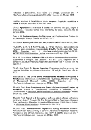 171
Reflexões e perspectivas. São Paulo, SP: Ômega. Disponível em: <
http://www.ufrgs.br/museupsi/lafec/a2001a.htm > Acesso em 18 Ago. 2014.
NÖRTH, Winfried & SANTAELLA, Lúcia. Imagem: Cognição, semiótica e
mídia. 4º Edição. São Paulo: Iluminuras, 2005.
OSHO. Aprendendo a Silenciar a Mente: um caminho para paz, alegria e
criatividade. Tradução: Carlos Irineu Wanderley da Costa. Sextante, Rio de
Janeiro, 2002.
Paes et All. Adolescentes em Conflito com a Lei: Fundamentos e Práticas da
socioeducação. Campo Grande, Ms: UFMS, 2012.
PAES et all. Formação Continuada de Socioeducadores. Preae: UFMS, 2008.
PIMENTA, S. M. O & NATIVIDADE, C. (1012). Humano, demasiadamente
humano: sobre emoções e masculinidade. DELTA. Vol.28 no.spe São Paulo,
2012. Disponível em: < http://www.scielo.br/scielo.php?pid=S0102-
44502012000300009&script=sci_arttext > Acesso em 18 Ago. 2014.
REBLIN, Yuri Andreas. O Planeta Diário: Roda de conversas sobre quadrinhos,
super-heróis e teologias. São Leopoldo – RS: EST, 2013. Disponível em: <
periodicos.est.edu.br/index.php/nepp/article/download/54/63 > Acesso em 18
ago 2014.
SILVA, Ana Beatriz B. Mentes Inquietas: Entendendo melhor o mundo das
pessoas distraídas, impulsivas e hiperativas. 29º edição. São Paulo: Gente,
2003.
TANNER et all. The Efects of the Transcendental Meditacion Programo n
Mindfulness. International Journal of Clinical Psychology. Maharishi University
of Management Research Institut. (2009). Disponível em : <
http://www.drfredtravis.com > Acesso em 01 Nov. 2014.
TRAVIS, Fred. Brain Functioning and States of Consciusness Explored by
Meditation. Cience of Consciousness conference in Stockholm, 2011.
Disponível em: < http://www.drfredtravis.com/SciCsnsStockholm.html > Acesso
em 01 Nov. 2014.
TRAVIS, Fred. From I to I: Concepts of self on a object-referral/ self-referral
continumm. In A. P. Prescott, Ed. The Concept of Self in Psychology, Center of
Brain na Cognition, Maharishi University of Management. (2006). Disponível em
: < http://www.drfredtravis.com > Acesso em 01 Nov. 2014.
TRAVIS, Fred. Transcendental Experience during Meditation Practice.
Annuals of New York Academy of Science: Advances in Meditation Research:
Neurocience and Clinical Applicatins. Vol. 1307:1-8. (2014). Disponível em: <
http://www.drfredtravis.com > Acesso em 01 Nov. 2014.
 
