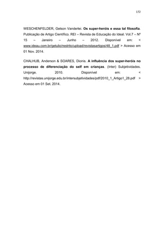 172
WESCHENFELDER, Gelson Vanderlei. Os super-heróis e essa tal filosofia.
Publicação de Artigo Científico. REI – Revista de Educação do Ideal. Vol.7 – Nº
15 – Janeiro – Junho – 2012. Disponível em: <
www.ideau.com.br/getulio/restrito/upload/revistasartigos/48_1.pdf > Acesso em
01 Nov. 2014.
CHALHUB, Anderson & SOARES, Dionis. A influência dos super-heróis no
processo de diferenciação do self em crianças. (Inter) Subjetividades.
Unijorge. 2010. Disponível em: <
http://revistas.unijorge.edu.br/intersubjetividades/pdf/2010_1_Artigo1_28.pdf >
Acesso em 01 Set. 2014.
 