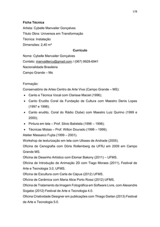 178
Ficha Técnica
Artista: Cybelle Manvailer Gonçalves
Título Obra: Universos em Transformação
Técnica: Instalação
Dimensões: 2,40 m²
Currículo
Nome: Cybelle Manvailer Gonçalves
Contato: manvaillercy@gmail.com / (067) 9928-6941
Nacionalidade Brasileira
Campo Grande – Ms
Formação:
Conservatório de Artes Centro de Arte Viva (Campo Grande – MS):
 Canto e Técnica Vocal com Clarisse Maciel (1996);
 Canto Erudito Coral da Fundação de Cultura com Maestro Denis Lopes
(1997 e 1998);
 Canto erudito, Coral do Rádio Clube) com Maestro Luiz Quirino (1999 e
2000);
 Pintura em tela – Prof. Silvio Batistela (1996 – 1998);
 Técnicas Mistas – Prof. Wilton Dourado (1998 – 1999);
Atelier Massaico Fujita (1999 – 2001).
Workshop de texturização em tela com Ulisses de Andrade (2005).
Oficina de Cenografia com Dóris Rollemberg da UFRJ em 2009 em Campo
Grande MS.
Oficina de Desenho Artístico com Elomar Bakony (2011) – UFMS.
Oficina de Introdução de Animação 2D com Tiago Moraes (2011), Festival de
Arte e Tecnologia 3.0, UFMS.
Oficina de Escultura com Carla de Cápua (2012) UFMS.
Oficina de Cerâmica com Maria Alice Porto Rossi (2012) UFMS.
Oficina de Tratamento da Imagem Fotográfica em Software Livre, com Alexandre
Sogabe (2012) Festival de Arte e Tecnologia 4.0.
Oficina Criatividade Designer em publicações com Thiago Darlan (2013) Festival
de Arte e Tecnologia 5.0.
 
