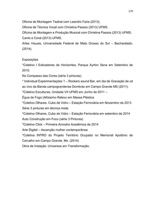 179
Oficina de Montagem Teatral com Leandro Faria (2013).
Oficina de Técnica Vocal com Christina Passos (2013) UFMS.
Oficina de Montagem e Produção Musical com Christina Passos (2013) UFMS.
Canto e Coral (2013) UFMS.
Artes Visuais, Universidade Federal de Mato Grosso do Sul – Bacharelado.
(2014).
Exposições
*Coletivo I Esticadores de Horizontes, Parque Ayrton Sena em Setembro de
2010.
No Compasso das Cores (série 3 pinturas)
* Individual Experimentações 1 – Rockers sound Bar, em dia de Gravação de cd
ao vivo da Banda campograndense Dombráz em Campo Grande MS (2011).
*Coletivo Esculturas, Unidade VII UFMS em Junho de 2011 –
Égua de Fogo (Altíssimo Relevo em Massa Plástica
*Coletivo Olhares, Cubo de Vidro – Estação Ferroviária em Novembro de 2013
Série 3 pinturas em técnica mista
*Coletivo Olhares, Cubo de Vidro – Estação Ferroviária em setembro de 2014
Auto Construção em Foco (série 3 Pinturas)
*Coletivo Click – Primeira Amostra Acadêmica de 2014
Arte Digital – Ascenção mulher contemporânea
*Coletiva INTRO do Projeto Território Ocupado no Memorial Apolônio de
Carvalho em Campo Grande, Ms. (2014)
Obra de Instação: Universos em Transformação.
 
