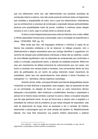 18
que nos diferenciam entre nós, são determinantes nas escolhas acertadas de
construção interna e externa, mas não sendo possível conhecer todos os fragmentos
que compões a singularidade do outro, com o qual nos relacionamos, entendemos
que se conhecermos o processo de construção e expressão dessas particularidades
teremos uma possibilidades maior de prever, modificar e melhorar nossa relação
conosco e com o outro, seja no contato direto ou através da arte.
“A arte é o meio indispensável para essa união do indivíduo com o todo; reflete
a infinita capacidade humana para a associação, para a circulação de experiências e
ideias. ” [FISCHER, 1997, pg. 13].
Mais ainda que isso, nas linguagens artísticas o indivíduo é capaz de se
libertar das pressões cotidianas e de se observar no diálogo proposto, com o
distanciamento e alegria necessários para que consiga identificar e sugestionar um
caminho de solução para problemáticas individuais e talvez até as coletivas, a partir
de uma reflexão equilibrada e sem as distorções de compreensão que confundam a
razão e a emoção, prejudicando assim, a atenção da realidade presente. Refiro-me
aqui aos mecanismos de defesa emocional do subconsciente que, por vezes, nos
levam a condutas nem sempre justas e honestas, mas convenientes dentro de uma
série de justificações de um centro de justiça distorcido nesse mecanismo de
autodefesa, sobre isso nos aprofundaremos mais adiante à teoria Freudiana no
subcapítulo 1.3 – Semiótica, ciência cognitiva e psicologia.
Quando vemos, então, uma peça de teatro que trata de desigualdades sociais
mostrando um lado doloroso e angustiado, esse exagero, seja na expressão do ator
ou na comicidade, na seleção de focos em cena ou outro mecanismo técnico
adequado a tal propósito, além evidenciar a problemática, favorece o espectador a
pensar em si mesmo nesse contexto, a pensar no outro e, talvez, a visualizar soluções
que lhe seja pertinente tomar, só que de forma leve e natural, sem a angústia e a
ansiedade da vivência real do problema, já que nessa situação de espectador, este
está se observando de longe como se passasse a ser o narrador da história,
observando o personagem (que em certo sentido ele também é). Metaforicamente
falando, fica mais fácil reescrever sua própria história observando o sistema
O eu essencial - sujeito em estágio de consciência onde não há dualidade, ou seja, não há
julgamentos e comparações, somente escolha e consequência.
 