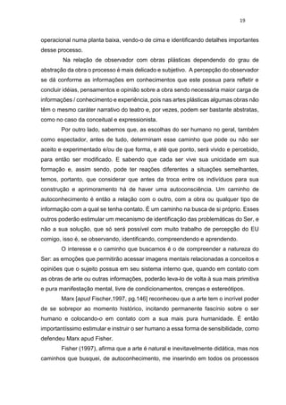 19
operacional numa planta baixa, vendo-o de cima e identificando detalhes importantes
desse processo.
Na relação de observador com obras plásticas dependendo do grau de
abstração da obra o processo é mais delicado e subjetivo. A percepção do observador
se dá conforme as informações em conhecimentos que este possua para refletir e
concluir idéias, pensamentos e opinião sobre a obra sendo necessária maior carga de
informações / conhecimento e experiência, pois nas artes plásticas algumas obras não
têm o mesmo caráter narrativo do teatro e, por vezes, podem ser bastante abstratas,
como no caso da conceitual e expressionista.
Por outro lado, sabemos que, as escolhas do ser humano no geral, também
como espectador, antes de tudo, determinam esse caminho que pode ou não ser
aceito e experimentado e/ou de que forma, e até que ponto, será vivido e percebido,
para então ser modificado. E sabendo que cada ser vive sua unicidade em sua
formação e, assim sendo, pode ter reações diferentes a situações semelhantes,
temos, portanto, que considerar que antes da troca entre os indivíduos para sua
construção e aprimoramento há de haver uma autoconsciência. Um caminho de
autoconhecimento é então a relação com o outro, com a obra ou qualquer tipo de
informação com a qual se tenha contato. É um caminho na busca de si próprio. Esses
outros poderão estimular um mecanismo de identificação das problemáticas do Ser, e
não a sua solução, que só será possível com muito trabalho de percepção do EU
comigo, isso é, se observando, identificando, compreendendo e aprendendo.
O interesse e o caminho que buscamos é o de compreender a natureza do
Ser: as emoções que permitirão acessar imagens mentais relacionadas a conceitos e
opiniões que o sujeito possua em seu sistema interno que, quando em contato com
as obras de arte ou outras informações, poderão leva-lo de volta à sua mais primitiva
e pura manifestação mental, livre de condicionamentos, crenças e estereótipos.
Marx [apud Fischer,1997, pg.146] reconheceu que a arte tem o incrível poder
de se sobrepor ao momento histórico, incitando permanente fascínio sobre o ser
humano e colocando-o em contato com a sua mais pura humanidade. É então
importantíssimo estimular e instruir o ser humano a essa forma de sensibilidade, como
defendeu Marx apud Fisher.
Fisher (1997), afirma que a arte é natural e inevitavelmente didática, mas nos
caminhos que busquei, de autoconhecimento, me inserindo em todos os processos
 