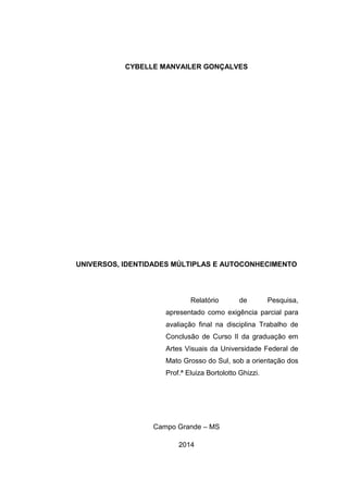 CYBELLE MANVAILER GONÇALVES
UNIVERSOS, IDENTIDADES MÚLTIPLAS E AUTOCONHECIMENTO
Relatório de Pesquisa,
apresentado como exigência parcial para
avaliação final na disciplina Trabalho de
Conclusão de Curso II da graduação em
Artes Visuais da Universidade Federal de
Mato Grosso do Sul, sob a orientação dos
Prof.ª Eluiza Bortolotto Ghizzi.
Campo Grande – MS
2014
 