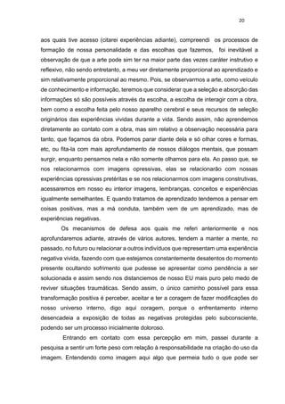 20
aos quais tive acesso (citarei experiências adiante), compreendi os processos de
formação de nossa personalidade e das escolhas que fazemos, foi inevitável a
observação de que a arte pode sim ter na maior parte das vezes caráter instrutivo e
reflexivo, não sendo entretanto, a meu ver diretamente proporcional ao aprendizado e
sim relativamente proporcional ao mesmo. Pois, se observarmos a arte, como veículo
de conhecimento e informação, teremos que considerar que a seleção e absorção das
informações só são possíveis através da escolha, a escolha de interagir com a obra,
bem como a escolha feita pelo nosso aparelho cerebral e seus recursos de seleção
originários das experiências vividas durante a vida. Sendo assim, não aprendemos
diretamente ao contato com a obra, mas sim relativo a observação necessária para
tanto, que façamos da obra. Podemos parar diante dela e só olhar cores e formas,
etc, ou fita-la com mais aprofundamento de nossos diálogos mentais, que possam
surgir, enquanto pensamos nela e não somente olhamos para ela. Ao passo que, se
nos relacionarmos com imagens opressivas, elas se relacionarão com nossas
experiências opressivas pretéritas e se nos relacionarmos com imagens construtivas,
acessaremos em nosso eu interior imagens, lembranças, conceitos e experiências
igualmente semelhantes. E quando tratamos de aprendizado tendemos a pensar em
coisas positivas, mas a má conduta, também vem de um aprendizado, mas de
experiências negativas.
Os mecanismos de defesa aos quais me referi anteriormente e nos
aprofundaremos adiante, através de vários autores, tendem a manter a mente, no
passado, no futuro ou relacionar a outros indivíduos que representam uma experiência
negativa vivida, fazendo com que estejamos constantemente desatentos do momento
presente ocultando sofrimento que pudesse se apresentar como pendência a ser
solucionada e assim sendo nos distanciemos de nosso EU mais puro pelo medo de
reviver situações traumáticas. Sendo assim, o único caminho possível para essa
transformação positiva é perceber, aceitar e ter a coragem de fazer modificações do
nosso universo interno, digo aqui coragem, porque o enfrentamento interno
desencadeia a exposição de todas as negativas protegidas pelo subconsciente,
podendo ser um processo inicialmente doloroso.
Entrando em contato com essa percepção em mim, passei durante a
pesquisa a sentir um forte peso com relação à responsabilidade na criação do uso da
imagem. Entendendo como imagem aqui algo que permeia tudo o que pode ser
 