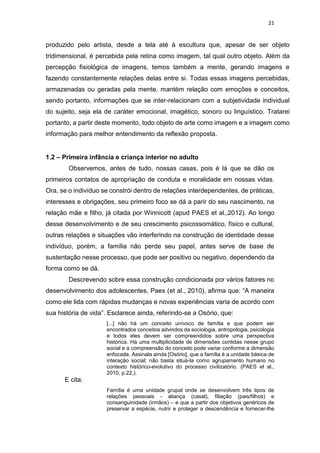 21
produzido pelo artista, desde a tela até à escultura que, apesar de ser objeto
tridimensional, é percebida pela retina como imagem, tal qual outro objeto. Além da
percepção fisiológica de imagens, temos também a mente, gerando imagens e
fazendo constantemente relações delas entre si. Todas essas imagens percebidas,
armazenadas ou geradas pela mente, mantém relação com emoções e conceitos,
sendo portanto, informações que se inter-relacionam com a subjetividade individual
do sujeito, seja ela de caráter emocional, imagético, sonoro ou linguístico. Tratarei
portanto, a partir deste momento, todo objeto de arte como imagem e a imagem como
informação para melhor entendimento da reflexão proposta.
1.2 – Primeira infância e criança interior no adulto
Observemos, antes de tudo, nossas casas, pois é lá que se dão os
primeiros contatos de apropriação de conduta e moralidade em nossas vidas.
Ora, se o indivíduo se constrói dentro de relações interdependentes, de práticas,
interesses e obrigações, seu primeiro foco se dá a parir do seu nascimento, na
relação mãe e filho, já citada por Winnicott (apud PAES et al.,2012). Ao longo
desse desenvolvimento e de seu crescimento psicossomático, físico e cultural,
outras relações e situações vão interferindo na construção de identidade desse
indivíduo, porém, a família não perde seu papel, antes serve de base de
sustentação nesse processo, que pode ser positivo ou negativo, dependendo da
forma como se dá.
Descrevendo sobre essa construção condicionada por vários fatores no
desenvolvimento dos adolescentes, Paes (et al., 2010), afirma que: “A maneira
como ele lida com rápidas mudanças e novas experiências varia de acordo com
sua história de vida”. Esclarece ainda, referindo-se a Osório, que:
[...] não há um conceito unívoco de família e que podem ser
encontrados conceitos advindos da sociologia, antropologia, psicologia
e todos eles devem ser compreendidos sobre uma perspectiva
histórica. Há uma multiplicidade de dimensões contidas nesse grupo
social e a compreensão do conceito pode variar conforme a dimensão
enfocada. Assinala ainda [Osório], que a família é a unidade básica de
interação social; não basta situá-la como agrupamento humano no
contexto histórico-evolutivo do processo civilizatório. (PAES et al.,
2010, p.22,).
E cita:
Família é uma unidade grupal onde se desenvolvem três tipos de
relações pessoais - aliança (casal), filiação (pais/filhos) e
consanguinidade (irmãos) – e que a partir dos objetivos genéricos de
preservar a espécie, nutrir e proteger a descendência e fornecer-lhe
 
