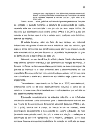 22
condições para a aquisição de suas identidades pessoais desenvolveu
através dos tempos funções diversificadas de transmissão de valores
éticos, estéticos, religiosos e culturais. (OSORIO, apud PAES et al,
2010, p.22).
Sendo assim, o autor, prioriza a dimensão que compreende as funções
de proteção e cuidado formando a estrutura da personalidade do sujeito,
devendo esta ser compreendida como produto de uma longa história de
relações, que acontecem nesse cenário familiar (PAES et al., 2010, p.22). Em
relação a isso lembro que é onde o artista, como qualquer outro indivíduo,
também se encontra.
O artista torna-se, além de fruto de seu cenário, um potencial
influenciador de grande número de outros indivíduos pelo seu trabalho, que
expõe e divide com outros, sua construção pessoal através de imagem, sendo
esta acessível a todos, embora dependa da capacidade de percepção, do grau
de conhecimento e das vivências de cada um.
Winnicott, em seu livro Privação e Delinquência (2005), fala da relação
mãe e família com esse indivíduo, e dos sentimentos de rejeição da infância. A
força da confiança, se bem construída nesse processo, se torna porto seguro da
jornada do indivíduo e, é fator primordial para o desenvolvimento de sua
maturidade. Devemos entender, pois, a construção dos valores no indivíduo para
que a interferência social e/ou externa em sua conduta seja positiva ao seu
crescimento.
Tomando como base os estudos de Paes (et al., 2012) sobre Winnicott,
entendemos como se dá esse desenvolvimento individual e como ele se
relaciona com seu meio, dependendo de sua construção ética, que se inicia no
seu desenvolvimento emocional.
Estudando minuciosamente as relações mãe-filho e as influências
ambientais familiares como facilitadoras para o desenvolvimento humano, em
sua Teoria do Desenvolvimento Emocional, Winnicott (segundo PAES et al.,
2012, p.26), explica que a criança, ao nascer, é um ser indefeso, ainda
desintegrado psiquicamente e necessitando de suporte adequado da mãe
(ambiente – seu primeiro mundo é a própria mãe e sua relação com ela) para a
construção de seu self, “consciência de si mesmo”, verdadeiro. Caso esse
ambiente fracasse em sua responsabilidade de proteção ao bebê, ele, ao longo
 
