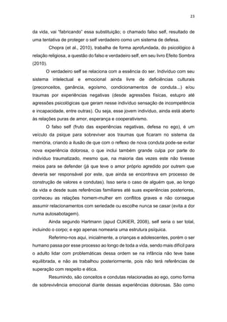 23
da vida, vai “fabricando” essa substituição; o chamado falso self, resultado de
uma tentativa de proteger o self verdadeiro como um sistema de defesa.
Chopra (et al., 2010), trabalha de forma aprofundada, do psicológico à
relação religiosa, a questão do falso e verdadeiro self, em seu livro Efeito Sombra
(2010).
O verdadeiro self se relaciona com a essência do ser. Indivíduo com seu
sistema intelectual e emocional ainda livre de deficiências culturais
(preconceitos, ganância, egoísmo, condicionamentos de conduta...) e/ou
traumas por experiências negativas (desde agressões físicas, estupro até
agressões psicológicas que geram nesse indivíduo sensação de incompetência
e incapacidade, entre outras). Ou seja, esse jovem indivíduo, ainda está aberto
às relações puras de amor, esperança e cooperativismo.
O falso self (fruto das experiências negativas, defesa no ego), é um
veículo da psique para sobreviver aos traumas que ficaram no sistema da
memória, criando a ilusão de que com o reflexo de nova conduta pode-se evitar
nova experiência dolorosa, o que inclui também grande culpa por parte do
indivíduo traumatizado, mesmo que, na maioria das vezes este não tivesse
meios para se defender (já que teve o amor próprio agredido por outrem que
deveria ser responsável por este, que ainda se encontrava em processo de
construção de valores e condutas). Isso seria o caso de alguém que, ao longo
da vida e desde suas referências familiares até suas experiências posteriores,
conheceu as relações homem-mulher em conflitos graves e não consegue
assumir relacionamentos com seriedade ou escolhe nunca se casar (evita a dor
numa autosabotagem).
Ainda segundo Hartmann (apud CUKIER, 2008), self seria o ser total,
incluindo o corpo; e ego apenas nomearia uma estrutura psíquica.
Referimo-nos aqui, inicialmente, a crianças e adolescentes, porém o ser
humano passa por esse processo ao longo de toda a vida, sendo mais difícil para
o adulto lidar com problemáticas dessa ordem se na infância não teve base
equilibrada, e não as trabalhou posteriormente, pois não terá referências de
superação com respeito e ética.
Resumindo, são conceitos e condutas relacionadas ao ego, como forma
de sobrevivência emocional diante dessas experiências dolorosas. São como
 