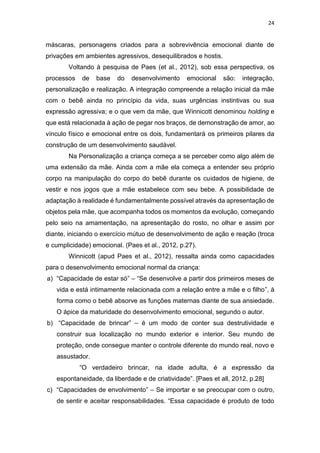 24
máscaras, personagens criados para a sobrevivência emocional diante de
privações em ambientes agressivos, desequilibrados e hostis.
Voltando à pesquisa de Paes (et al., 2012), sob essa perspectiva, os
processos de base do desenvolvimento emocional são: integração,
personalização e realização. A integração compreende a relação inicial da mãe
com o bebê ainda no princípio da vida, suas urgências instintivas ou sua
expressão agressiva; e o que vem da mãe, que Winnicott denominou holding e
que está relacionada à ação de pegar nos braços, de demonstração de amor, ao
vínculo físico e emocional entre os dois, fundamentará os primeiros pilares da
construção de um desenvolvimento saudável.
Na Personalização a criança começa a se perceber como algo além de
uma extensão da mãe. Ainda com a mãe ela começa a entender seu próprio
corpo na manipulação do corpo do bebê durante os cuidados de higiene, de
vestir e nos jogos que a mãe estabelece com seu bebe. A possibilidade de
adaptação à realidade é fundamentalmente possível através da apresentação de
objetos pela mãe, que acompanha todos os momentos da evolução, começando
pelo seio na amamentação, na apresentação do rosto, no olhar e assim por
diante, iniciando o exercício mútuo de desenvolvimento de ação e reação (troca
e cumplicidade) emocional. (Paes et al., 2012, p.27).
Winnicott (apud Paes et al., 2012), ressalta ainda como capacidades
para o desenvolvimento emocional normal da criança:
a) “Capacidade de estar só” – “Se desenvolve a partir dos primeiros meses de
vida e está intimamente relacionada com a relação entre a mãe e o filho”, à
forma como o bebê absorve as funções maternas diante de sua ansiedade.
O ápice da maturidade do desenvolvimento emocional, segundo o autor.
b) “Capacidade de brincar” – é um modo de conter sua destrutividade e
construir sua localização no mundo exterior e interior. Seu mundo de
proteção, onde consegue manter o controle diferente do mundo real, novo e
assustador.
“O verdadeiro brincar, na idade adulta, é a expressão da
espontaneidade, da liberdade e de criatividade”. [Paes et all, 2012, p.28]
c) “Capacidades de envolvimento” – Se importar e se preocupar com o outro,
de sentir e aceitar responsabilidades. “Essa capacidade é produto de todo
 