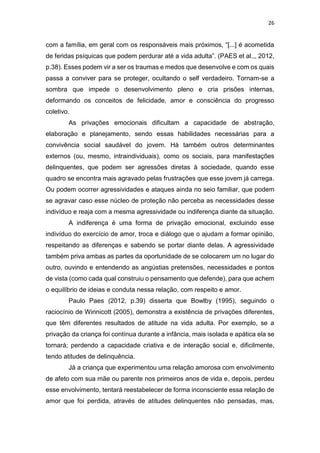 26
com a família, em geral com os responsáveis mais próximos, “[...] é acometida
de feridas psíquicas que podem perdurar até a vida adulta”. (PAES et al.,, 2012,
p.38). Esses podem vir a ser os traumas e medos que desenvolve e com os quais
passa a conviver para se proteger, ocultando o self verdadeiro. Tornam-se a
sombra que impede o desenvolvimento pleno e cria prisões internas,
deformando os conceitos de felicidade, amor e consciência do progresso
coletivo.
As privações emocionais dificultam a capacidade de abstração,
elaboração e planejamento, sendo essas habilidades necessárias para a
convivência social saudável do jovem. Há também outros determinantes
externos (ou, mesmo, intraindividuais), como os sociais, para manifestações
delinquentes, que podem ser agressões diretas à sociedade, quando esse
quadro se encontra mais agravado pelas frustrações que esse jovem já carrega.
Ou podem ocorrer agressividades e ataques ainda no seio familiar, que podem
se agravar caso esse núcleo de proteção não perceba as necessidades desse
indivíduo e reaja com a mesma agressividade ou indiferença diante da situação.
A indiferença é uma forma de privação emocional, excluindo esse
indivíduo do exercício de amor, troca e diálogo que o ajudam a formar opinião,
respeitando as diferenças e sabendo se portar diante delas. A agressividade
também priva ambas as partes da oportunidade de se colocarem um no lugar do
outro, ouvindo e entendendo as angústias pretensões, necessidades e pontos
de vista (como cada qual construiu o pensamento que defende), para que achem
o equilíbrio de ideias e conduta nessa relação, com respeito e amor.
Paulo Paes (2012, p.39) disserta que Bowlby (1995), seguindo o
raciocínio de Winnicott (2005), demonstra a existência de privações diferentes,
que têm diferentes resultados de atitude na vida adulta. Por exemplo, se a
privação da criança foi contínua durante a infância, mais isolada e apática ela se
tornará; perdendo a capacidade criativa e de interação social e, dificilmente,
tendo atitudes de delinquência.
Já a criança que experimentou uma relação amorosa com envolvimento
de afeto com sua mãe ou parente nos primeiros anos de vida e, depois, perdeu
esse envolvimento, tentará reestabelecer de forma inconsciente essa relação de
amor que foi perdida, através de atitudes delinquentes não pensadas, mas,
 